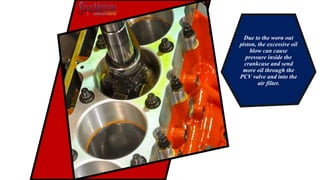 Due to the worn out
piston, the excessive oil
blow can cause
pressure inside the
crankcase and send
more oil through the
PCV valve and into the
air filter.
 