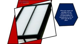 When the engine oil
and filter are not
replaced as per the
recommendation of
manufacturers, the oil
enters into the air
filter.
 