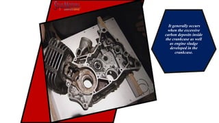 It generally occurs
when the excessive
carbon deposits inside
the crankcase as well
as engine sludge
developed in the
crankcase.
 