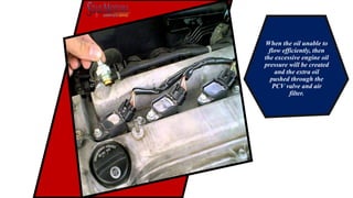 When the oil unable to
flow efficiently, then
the excessive engine oil
pressure will be created
and the extra oil
pushed through the
PCV valve and air
filter.
 