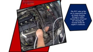The PCV valve of the
car is connected to the
air intake housing
through a rubber
vacuum hose and used
for releasing the
vacuum inside the
engine's crankcase.
 