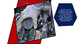 The PCV valve is
installed on the top of
the cylinder head valve
cover in which the
pressure flows from the
engine through the
cylinder head and exit
into the air filter.
 