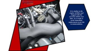 It is similar to the
engine oil filter and
clogged with the
excessive debris over
time. As a result, it
needs immediate
replacement as per the
recommendation.
 