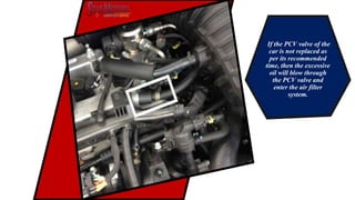 If the PCV valve of the
car is not replaced as
per its recommended
time, then the excessive
oil will blow through
the PCV valve and
enter the air filter
system.
 
