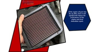 If the engine oil gets into
the air filter, then it will
significantly impact the
performance of the
engine and need
immediate repair.
 