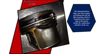 The damaged piston
rings can cause engine
oil leaking into the air
filter housing which is
installed at the outer
edge of the piston
inside the combustion
chamber of the car.
 