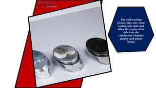 The well-working
piston rings can create
combustion ratio and
allow the engine oil to
lubricate the
combustion chamber
during each piston
stroke.
 