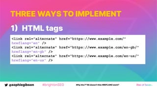 @sophiegibson #brightonSEO Why the F*#& doesn't this HREFLANG work?
THREE WAYS TO IMPLEMENT
1 HTML tags
<link rel="alternate" href="https://www.example.com/"
hreflang="en" />
<link rel="alternate" href="https://www.example.com/en-gb/"
hreflang="en-gb" />
<link rel="alternate" href="https://www.example.com/en-us/"
hreflang="en-us" />
 