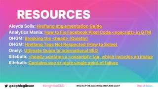 @sophiegibson #brightonSEO Why the F*#& doesn't this HREFLANG work?
RESOURCES
Aleyda Solis: Hreflang Implementation Guide
Analytics Mania: How to Fix Facebook Pixel Code <noscript> in GTM
OHGM Breaking the <head> (Quietly)
OHGM Hreflang Tags Not Respected (How to Solve)
Onely: Ultimate Guide to International SEO
Sitebulb: <head> contains a <noscript> tag, which includes an image
Sitebulb: Contains one or more single point of failure
 