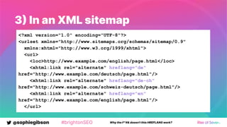 @sophiegibson #brightonSEO Why the F*#& doesn't this HREFLANG work?
3 In an XML sitemap
<?xml version="1.0" encoding="UTF-8"?>
<urlset xmlns="http://www.sitemaps.org/schemas/sitemap/0.9"
xmlns:xhtml="http://www.w3.org/1999/xhtml">
<url>
<loc>http://www.example.com/english/page.html</loc>
<xhtml:link rel="alternate" hreflang="de"
href="http://www.example.com/deutsch/page.html"/>
<xhtml:link rel="alternate" hreflang="de-ch"
href="http://www.example.com/schweiz-deutsch/page.html"/>
<xhtml:link rel="alternate" hreflang="en"
href="http://www.example.com/english/page.html"/>
</url>
 