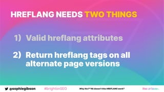@sophiegibson #brightonSEO Why the F*#& doesn't this HREFLANG work?
HREFLANG NEEDS TWO THINGS
1 Valid hreflang attributes
2 Return hreflang tags on all
alternate page versions
 