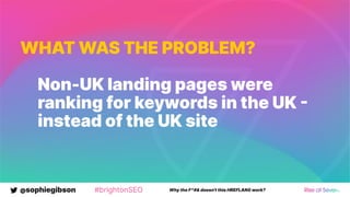 @sophiegibson #brightonSEO Why the F*#& doesn't this HREFLANG work?
WHAT WAS THE PROBLEM?
Non-UK landing pages were
ranking for keywords in the UK 
instead of the UK site
 