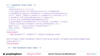 @sophiegibson #brightonSEO Why the F*#& doesn't this HREFLANG work?
<!-- Facebook Pixel Code -->
<script>
!function(f,b,e,v,n,t,s)
{if(f.fbq)return;n=f.fbq=function(){n.callMethod?
n.callMethod.apply(n,arguments):n.queue.push(arguments)};
if(!f._fbq)f._fbq=n;n.push=n;n.loaded=!0;n.version='2.0';
n.queue=[];t=b.createElement(e);t.async=!0;
t.src=v;s=b.getElementsByTagName(e)[0];
s.parentNode.insertBefore(t,s)}(window, document,'script',
'https://connect.facebook.net/en_US/fbevents.js');
fbq('init', '{your-pixel-id-goes-here}');
fbq('track', 'PageView');
</script>
<noscript>
<img height="1" width="1" style="display:none"
src="https://www.facebook.com/tr?id={your-pixel-id-goes-here}&ev=PageView&
noscript=1"/>
</noscript>
<!-- End Facebook Pixel Code -->
 