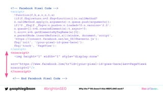@sophiegibson #brightonSEO Why the F*#& doesn't this HREFLANG work?
<!-- Facebook Pixel Code -->
<script>
!function(f,b,e,v,n,t,s)
{if(f.fbq)return;n=f.fbq=function(){n.callMethod?
n.callMethod.apply(n,arguments):n.queue.push(arguments)};
if(!f._fbq)f._fbq=n;n.push=n;n.loaded=!0;n.version='2.0';
n.queue=[];t=b.createElement(e);t.async=!0;
t.src=v;s=b.getElementsByTagName(e)[0];
s.parentNode.insertBefore(t,s)}(window, document,'script',
'https://connect.facebook.net/en_US/fbevents.js');
fbq('init', '{your-pixel-id-goes-here}');
fbq('track', 'PageView');
</script>
<noscript>
<img height="1" width="1" style="display:none"
src="https://www.facebook.com/tr?id={your-pixel-id-goes-here}&ev=PageView&
noscript=1"/>
</noscript>
<!-- End Facebook Pixel Code -->
 