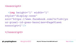 @sophiegibson #brightonSEO Why the F*#& doesn't this HREFLANG work?
<noscript>
<img height="1" width="1"
style="display:none"
src="https://www.facebook.com/tr?id={yo
ur-pixel-id-goes-here}&ev=PageView&
noscript=1"/>
</noscript>
 