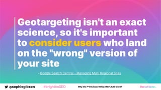 @sophiegibson #brightonSEO Why the F*#& doesn't this HREFLANG work?
Geotargeting isn't an exact
science,so it's important
to consider users who land
on the "wrong" version of
your site
- Google Search Central - Managing Multi Regional Sites
 