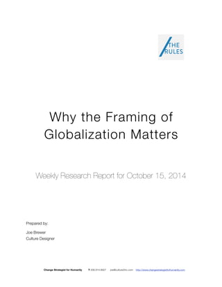 Why the Framing of 
Globalization Matters 
Weekly Research Report for October 15, 2014 
Prepared by: 
Joe Brewer 
Culture Designer 
Change Strategist for Humanity T 206.914.8927 joe@culture2inc.com http://www.changestrategistforhumanity.com 
 