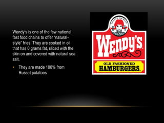 Wendy’s is one of the few national fast food chains to offer “natural-style” fries. They are cooked in oil that has 0 grams fat, sliced with the skin on and covered with natural sea salt. They are made 100% from Russet potatoes 
