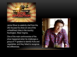 Jamie Oliver (a celebrity chef from the UK) focuses his show on one of the unhealthiest cities in the country: Huntington, West Virginia. One of the main controversies of the show happened when he challenges a group of 1st graders to identify fruits and vegetables, and they failed to recognize the differences. 