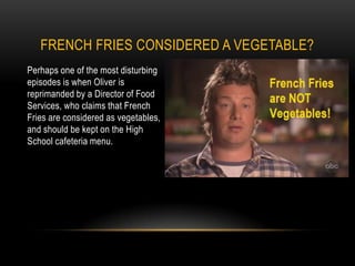 Perhaps one of the most disturbing episodes is when Oliver is reprimanded by a Director of Food Services, who claims that French Fries are considered as vegetables, and should be kept on the High School cafeteria menu. French Fries considered a Vegetable?