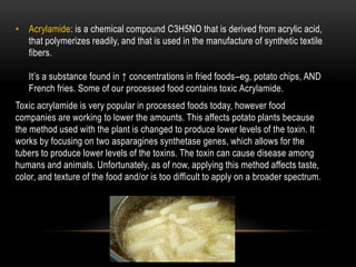 Acrylamide: is a chemical compound C3H5NO that is derived from acrylic acid, that polymerizes readily, and that is used in the manufacture of synthetic textile fibers.It’s a substance found in ↑ concentrations in fried foods–eg, potato chips, AND French fries. Some of our processed food contains toxic Acrylamide.Toxic acrylamide is very popular in processed foods today, however food companies are working to lower the amounts. This affects potato plants because the method used with the plant is changed to produce lower levels of the toxin. It works by focusing on two asparaginessynthetase genes, which allows for the tubers to produce lower levels of the toxins. The toxin can cause disease among humans and animals. Unfortunately, as of now, applying this method affects taste, color, and texture of the food and/or is too difficult to apply on a broader spectrum. 