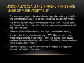 McDonald’s claim their French Fries are “made of pure vegetable” There are many people in the West who are vegetarian and many in the East who share that belief/way of life as well as hold it as a part of their religion. The Hindus, as many know, believe that the cow is sacred. Thus, by using beef flavor in the French fries, the Hindus were consuming an animal, which was sacred for them. McDonald’s French fries contained animal products and beef flavoring.A  lawsuit was filed against the company in 2001. News spread to India where a group attacked a McDonalds. The lie told by McDonalds caused emotional damage and endangered the souls of the Hindus because eating a cow is like eating ones mother. McDonalds agreed to pay ten million dollars to religious and vegetarian groups as well as issue an apology. 