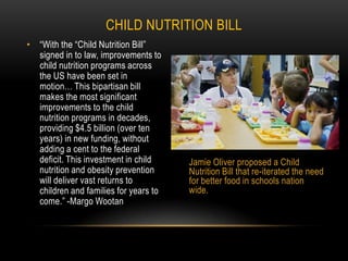 Child Nutrition Bill“With the “Child Nutrition Bill” signed in to law, improvements to child nutrition programs across the US have been set in motion… This bipartisan bill makes the most significant improvements to the child nutrition programs in decades, providing $4.5 billion (over ten years) in new funding, without adding a cent to the federal deficit. This investment in child nutrition and obesity prevention will deliver vast returns to children and families for years to come.” -Margo WootanJamie Oliver proposed a Child Nutrition Bill that re-iterated the need for better food in schools nation wide. 