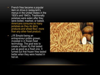 French fries became a popular item on drive-in restaurant’s menus in the United States in the 1930’s and 1940’s. Traditionally potatoes were eaten after they were boiled, mashed, or baked. Americans consume as many potatoes as they do dairy products and wheat flour; more than any other food product. J.R Simplot being an entrepreneur potato grower, invested in in frozen food technology. The goal was to create a frozen fry that tasted just as good as a fresh one. It turned out that frozen fries tasted better when they were heated in hot oil. 