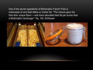 One of the secret ingredients of McDonald’s French Fries is cottonseed oil and beef tallow or mutton fat. “The mixture gave the fries their unique flavor -- and more saturated beef fat per ounce than a McDonald's hamburger”. Pg. 120, Schlosser