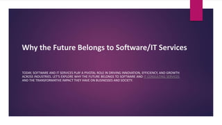 Why the Future Belongs to Software/IT Services
TODAY, SOFTWARE AND IT SERVICES PLAY A PIVOTAL ROLE IN DRIVING INNOVATION, EFFICIENCY, AND GROWTH
ACROSS INDUSTRIES. LET'S EXPLORE WHY THE FUTURE BELONGS TO SOFTWARE AND IT CONSULTING SERVICES
AND THE TRANSFORMATIVE IMPACT THEY HAVE ON BUSINESSES AND SOCIETY.
 