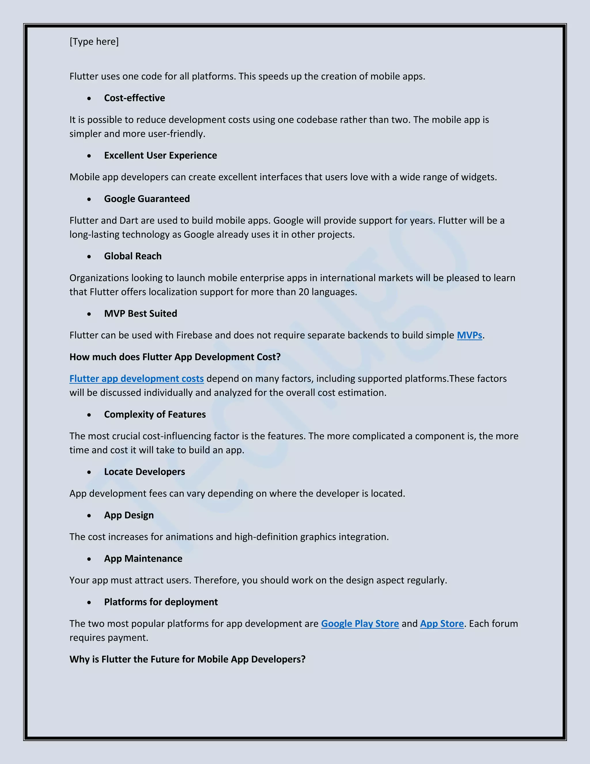 [Type here]
Flutter uses one code for all platforms. This speeds up the creation of mobile apps.
• Cost-effective
It is possible to reduce development costs using one codebase rather than two. The mobile app is
simpler and more user-friendly.
• Excellent User Experience
Mobile app developers can create excellent interfaces that users love with a wide range of widgets.
• Google Guaranteed
Flutter and Dart are used to build mobile apps. Google will provide support for years. Flutter will be a
long-lasting technology as Google already uses it in other projects.
• Global Reach
Organizations looking to launch mobile enterprise apps in international markets will be pleased to learn
that Flutter offers localization support for more than 20 languages.
• MVP Best Suited
Flutter can be used with Firebase and does not require separate backends to build simple MVPs.
How much does Flutter App Development Cost?
Flutter app development costs depend on many factors, including supported platforms.These factors
will be discussed individually and analyzed for the overall cost estimation.
• Complexity of Features
The most crucial cost-influencing factor is the features. The more complicated a component is, the more
time and cost it will take to build an app.
• Locate Developers
App development fees can vary depending on where the developer is located.
• App Design
The cost increases for animations and high-definition graphics integration.
• App Maintenance
Your app must attract users. Therefore, you should work on the design aspect regularly.
• Platforms for deployment
The two most popular platforms for app development are Google Play Store and App Store. Each forum
requires payment.
Why is Flutter the Future for Mobile App Developers?
 