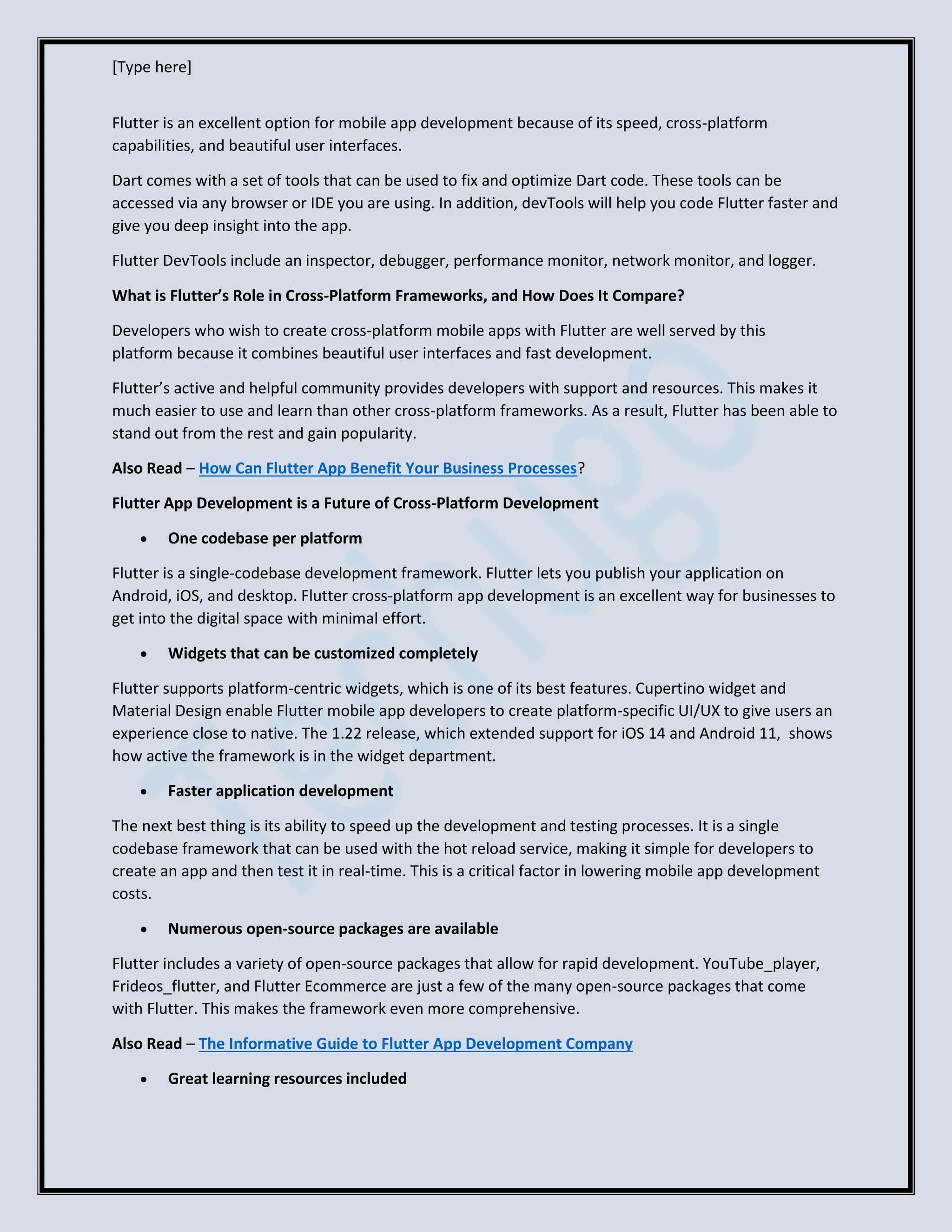 [Type here]
Flutter is an excellent option for mobile app development because of its speed, cross-platform
capabilities, and beautiful user interfaces.
Dart comes with a set of tools that can be used to fix and optimize Dart code. These tools can be
accessed via any browser or IDE you are using. In addition, devTools will help you code Flutter faster and
give you deep insight into the app.
Flutter DevTools include an inspector, debugger, performance monitor, network monitor, and logger.
What is Flutter’s Role in Cross-Platform Frameworks, and How Does It Compare?
Developers who wish to create cross-platform mobile apps with Flutter are well served by this
platform because it combines beautiful user interfaces and fast development.
Flutter’s active and helpful community provides developers with support and resources. This makes it
much easier to use and learn than other cross-platform frameworks. As a result, Flutter has been able to
stand out from the rest and gain popularity.
Also Read – How Can Flutter App Benefit Your Business Processes?
Flutter App Development is a Future of Cross-Platform Development
• One codebase per platform
Flutter is a single-codebase development framework. Flutter lets you publish your application on
Android, iOS, and desktop. Flutter cross-platform app development is an excellent way for businesses to
get into the digital space with minimal effort.
• Widgets that can be customized completely
Flutter supports platform-centric widgets, which is one of its best features. Cupertino widget and
Material Design enable Flutter mobile app developers to create platform-specific UI/UX to give users an
experience close to native. The 1.22 release, which extended support for iOS 14 and Android 11, shows
how active the framework is in the widget department.
• Faster application development
The next best thing is its ability to speed up the development and testing processes. It is a single
codebase framework that can be used with the hot reload service, making it simple for developers to
create an app and then test it in real-time. This is a critical factor in lowering mobile app development
costs.
• Numerous open-source packages are available
Flutter includes a variety of open-source packages that allow for rapid development. YouTube_player,
Frideos_flutter, and Flutter Ecommerce are just a few of the many open-source packages that come
with Flutter. This makes the framework even more comprehensive.
Also Read – The Informative Guide to Flutter App Development Company
• Great learning resources included
 