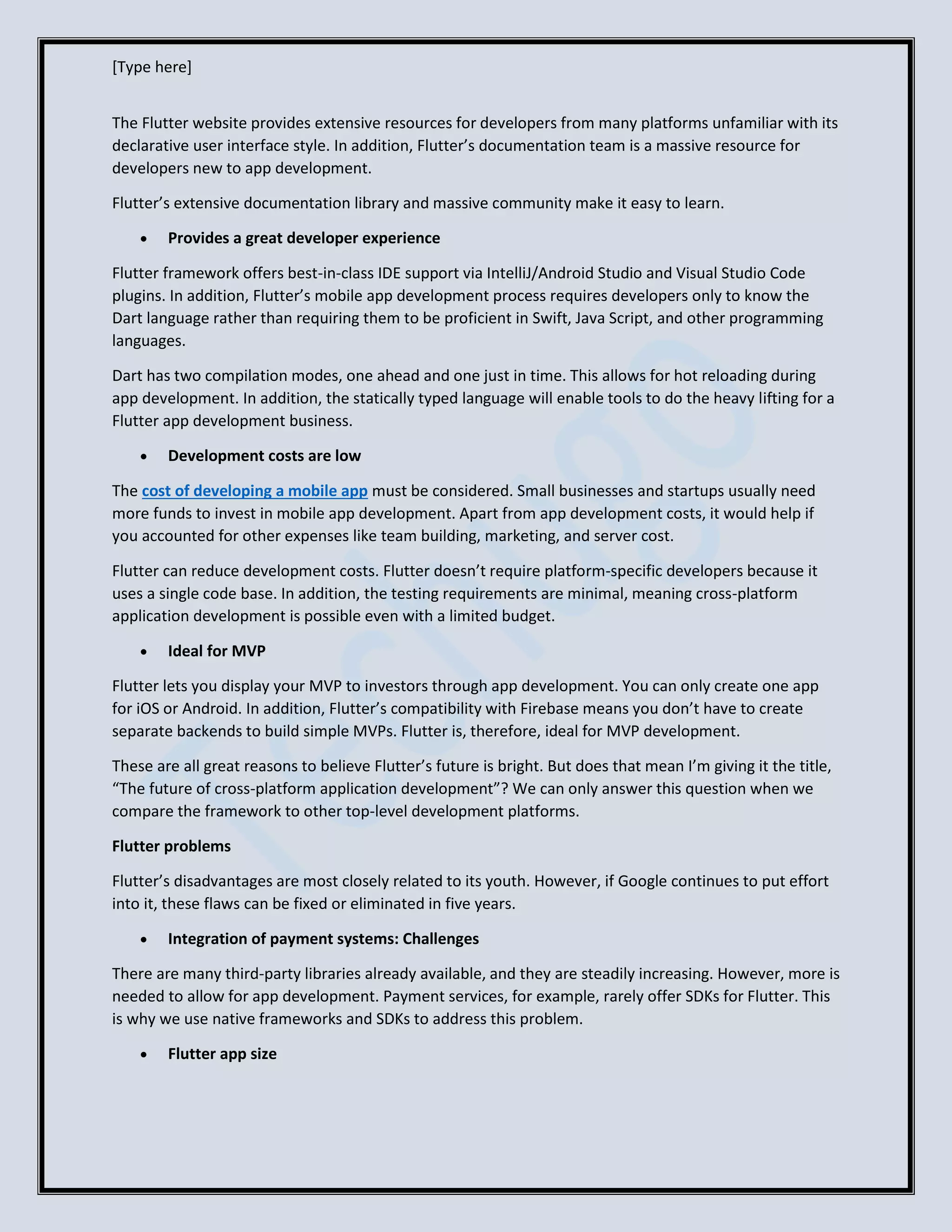 [Type here]
The Flutter website provides extensive resources for developers from many platforms unfamiliar with its
declarative user interface style. In addition, Flutter’s documentation team is a massive resource for
developers new to app development.
Flutter’s extensive documentation library and massive community make it easy to learn.
• Provides a great developer experience
Flutter framework offers best-in-class IDE support via IntelliJ/Android Studio and Visual Studio Code
plugins. In addition, Flutter’s mobile app development process requires developers only to know the
Dart language rather than requiring them to be proficient in Swift, Java Script, and other programming
languages.
Dart has two compilation modes, one ahead and one just in time. This allows for hot reloading during
app development. In addition, the statically typed language will enable tools to do the heavy lifting for a
Flutter app development business.
• Development costs are low
The cost of developing a mobile app must be considered. Small businesses and startups usually need
more funds to invest in mobile app development. Apart from app development costs, it would help if
you accounted for other expenses like team building, marketing, and server cost.
Flutter can reduce development costs. Flutter doesn’t require platform-specific developers because it
uses a single code base. In addition, the testing requirements are minimal, meaning cross-platform
application development is possible even with a limited budget.
• Ideal for MVP
Flutter lets you display your MVP to investors through app development. You can only create one app
for iOS or Android. In addition, Flutter’s compatibility with Firebase means you don’t have to create
separate backends to build simple MVPs. Flutter is, therefore, ideal for MVP development.
These are all great reasons to believe Flutter’s future is bright. But does that mean I’m giving it the title,
“The future of cross-platform application development”? We can only answer this question when we
compare the framework to other top-level development platforms.
Flutter problems
Flutter’s disadvantages are most closely related to its youth. However, if Google continues to put effort
into it, these flaws can be fixed or eliminated in five years.
• Integration of payment systems: Challenges
There are many third-party libraries already available, and they are steadily increasing. However, more is
needed to allow for app development. Payment services, for example, rarely offer SDKs for Flutter. This
is why we use native frameworks and SDKs to address this problem.
• Flutter app size
 