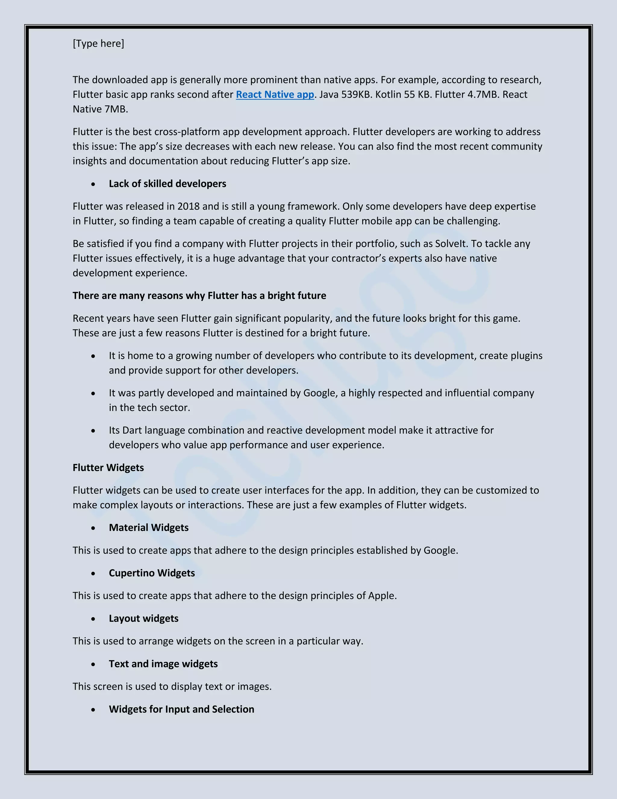 [Type here]
The downloaded app is generally more prominent than native apps. For example, according to research,
Flutter basic app ranks second after React Native app. Java 539KB. Kotlin 55 KB. Flutter 4.7MB. React
Native 7MB.
Flutter is the best cross-platform app development approach. Flutter developers are working to address
this issue: The app’s size decreases with each new release. You can also find the most recent community
insights and documentation about reducing Flutter’s app size.
• Lack of skilled developers
Flutter was released in 2018 and is still a young framework. Only some developers have deep expertise
in Flutter, so finding a team capable of creating a quality Flutter mobile app can be challenging.
Be satisfied if you find a company with Flutter projects in their portfolio, such as SolveIt. To tackle any
Flutter issues effectively, it is a huge advantage that your contractor’s experts also have native
development experience.
There are many reasons why Flutter has a bright future
Recent years have seen Flutter gain significant popularity, and the future looks bright for this game.
These are just a few reasons Flutter is destined for a bright future.
• It is home to a growing number of developers who contribute to its development, create plugins
and provide support for other developers.
• It was partly developed and maintained by Google, a highly respected and influential company
in the tech sector.
• Its Dart language combination and reactive development model make it attractive for
developers who value app performance and user experience.
Flutter Widgets
Flutter widgets can be used to create user interfaces for the app. In addition, they can be customized to
make complex layouts or interactions. These are just a few examples of Flutter widgets.
• Material Widgets
This is used to create apps that adhere to the design principles established by Google.
• Cupertino Widgets
This is used to create apps that adhere to the design principles of Apple.
• Layout widgets
This is used to arrange widgets on the screen in a particular way.
• Text and image widgets
This screen is used to display text or images.
• Widgets for Input and Selection
 