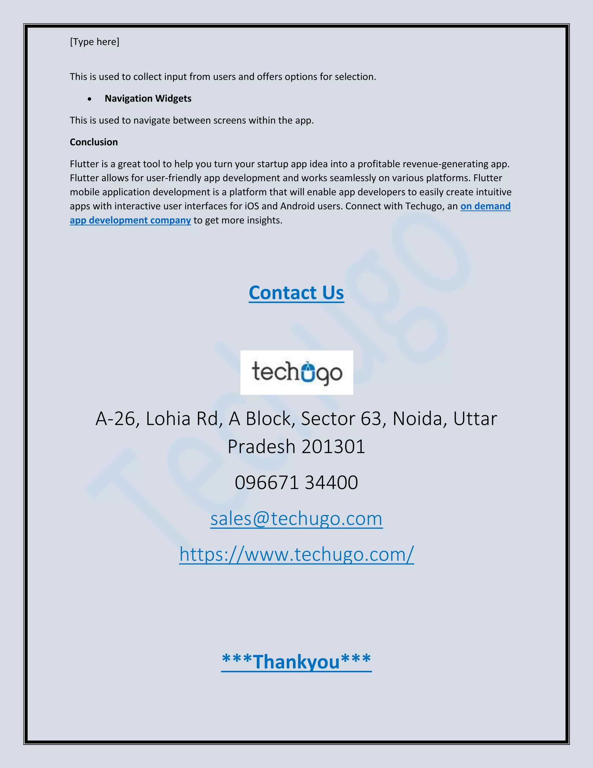 [Type here]
This is used to collect input from users and offers options for selection.
• Navigation Widgets
This is used to navigate between screens within the app.
Conclusion
Flutter is a great tool to help you turn your startup app idea into a profitable revenue-generating app.
Flutter allows for user-friendly app development and works seamlessly on various platforms. Flutter
mobile application development is a platform that will enable app developers to easily create intuitive
apps with interactive user interfaces for iOS and Android users. Connect with Techugo, an on demand
app development company to get more insights.
Contact Us
A-26, Lohia Rd, A Block, Sector 63, Noida, Uttar
Pradesh 201301
096671 34400
sales@techugo.com
https://www.techugo.com/
***Thankyou***
 