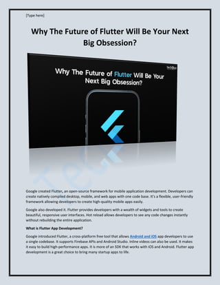 [Type here]
Why The Future of Flutter Will Be Your Next
Big Obsession?
Google created Flutter, an open-source framework for mobile application development. Developers can
create natively compiled desktop, mobile, and web apps with one code base. It’s a flexible, user-friendly
framework allowing developers to create high-quality mobile apps easily.
Google also developed it. Flutter provides developers with a wealth of widgets and tools to create
beautiful, responsive user interfaces. Hot reload allows developers to see any code changes instantly
without rebuilding the entire application.
What is Flutter App Development?
Google introduced Flutter, a cross-platform free tool that allows Android and iOS app developers to use
a single codebase. It supports Firebase APIs and Android Studio. Inline videos can also be used. It makes
it easy to build high-performance apps. It is more of an SDK that works with iOS and Android. Flutter app
development is a great choice to bring many startup apps to life.
 