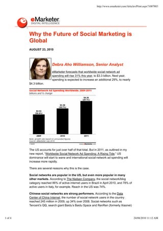 http://www.emarketer.com/Articles/Print.aspx?1007883




         Why the Future of Social Marketing is
         Global
         AUGUST 23, 2010




                           Debra Aho Williamson, Senior Analyst
                           eMarketer forecasts that worldwide social network ad
                           spending will rise 31% this year, to $3.3 billion. Next year,
                           spending is expected to increase an additional 29%, to nearly
         $4.3 billion.




         The US accounts for just over half of that total. But in 2011, as outlined in my
         new report, “Worldwide Social Network Ad Spending: A Rising Tide,” US
         dominance will start to wane and international social network ad spending will
         increase more rapidly.

         There are several reasons why this is the case.

         Social networks are popular in the US, but even more popular in many
         other markets. According to The Nielsen Company, the social network/blog
         category reached 86% of active internet users in Brazil in April 2010, and 78% of
         active users in Italy, for example. Reach in the US was 74%.

         Chinese social networks are strong performers. According to the Data
         Center of China Internet, the number of social network users in the country
         reached 245 million in 2009, up 34% over 2008. Social networks such as
         Tencent’s QQ, search giant Baidu’s Baidu Space and RenRen (formerly Xiaonei)



1 of 4                                                                                        24/08/2010 11:12 AM
 
