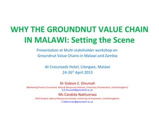 WHY THE GROUNDNUT VALUE CHAIN
IN MALAWI: Setting the Scene
Presentation at Multi-stakeholder workshop on
Groundnut Value Chains in Malawi and Zambia
At Crossroads Hotel, Lilongwe, Malawi
24-26th
April 2013
Dr Gideon E. Onumah
(Marketing/Finance Economist, Natural Resources Institute, University of Greenwich, United Kingdom)
G.E.Onumah@greenwich.ac.uk
Ms Candida Nakhumwa
(PhD Student, Natural Resources Institute, University of Greenwich, United Kingdom)
C.Nakhumwa@greenwich.ac.uk
 