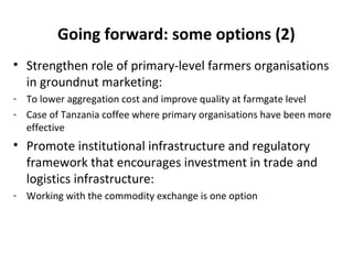 Going forward: some options (2)
• Strengthen role of primary-level farmers organisations
in groundnut marketing:
- To lower aggregation cost and improve quality at farmgate level
- Case of Tanzania coffee where primary organisations have been more
effective
• Promote institutional infrastructure and regulatory
framework that encourages investment in trade and
logistics infrastructure:
- Working with the commodity exchange is one option
 