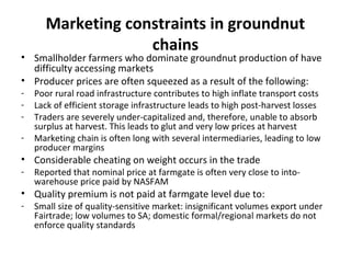 Marketing constraints in groundnut
chains
• Smallholder farmers who dominate groundnut production of have
difficulty accessing markets
• Producer prices are often squeezed as a result of the following:
- Poor rural road infrastructure contributes to high inflate transport costs
- Lack of efficient storage infrastructure leads to high post-harvest losses
- Traders are severely under-capitalized and, therefore, unable to absorb
surplus at harvest. This leads to glut and very low prices at harvest
- Marketing chain is often long with several intermediaries, leading to low
producer margins
• Considerable cheating on weight occurs in the trade
- Reported that nominal price at farmgate is often very close to into-
warehouse price paid by NASFAM
• Quality premium is not paid at farmgate level due to:
- Small size of quality-sensitive market: insignificant volumes export under
Fairtrade; low volumes to SA; domestic formal/regional markets do not
enforce quality standards
 
