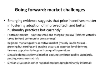 Going forward: market challenges
• Emerging evidence suggests that price incentives matter
in fostering adoption of improved tech and better
husbandry practices but currently:
- Fairtrade market – size too small and margins too low (farmers virtually
taxed to fund community programmes)
- Regional market quality-sensitive market (mainly South Africa) –
growing but sorting and grading occurs at exporter level denying
farmers opportunity to gain from quality premium
- Sizeable domestic formal market does not enforce quality standards,
putting consumers at risk
- Similar situation in other regional markets (predominantly informal)
 