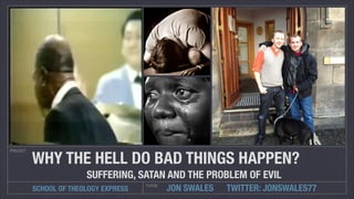 PROJECT

WHY THE HELL DO BAD THINGS HAPPEN?
SUFFERING, SATAN AND THE PROBLEM OF EVIL
SCHOOL OF THEOLOGY EXPRESS

TUTOR

JON SWALES

TWITTER: JONSWALES77

 