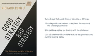 Rumelt says that good strategy consists of 3 things:
(1) A diagnosis that defines or explains the nature of
the challenge/difficulty
(2) A guiding-policy for dealing with the challenge
(3) A set of coherent-actions that are designed to carry
out the guiding-policy
 