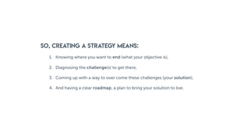 SO, CREATING a strategy means:
1. Knowing where you want to end (what your objective is),
2. Diagnosing the challenge(s) to get there,
3. Coming up with a way to over come these challenges (your solution),
4. And having a clear roadmap, a plan to bring your solution to live.
 