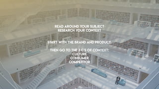 READ AROUND YOUR SUBJECT
RESEARCH your context
Start with the brand and product.
Then go to the 3 c’s of context:
Culture
Consumer
competitor
 