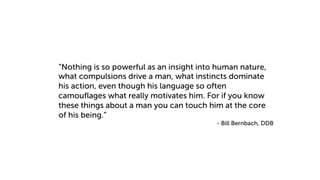 “Nothing is so powerful as an insight into human nature,
what compulsions drive a man, what instincts dominate
his action, even though his language so often
camouflages what really motivates him. For if you know
these things about a man you can touch him at the core
of his being.”
- Bill Bernbach, DDB
 