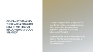 Generally speaking,
there are 4 common
fails in writing or
recognizing a good
strategy.
4. Fluff: A restatement of the obvious,
combined with generous sprinkling of
buzzwords that masquerade as
expertise designed to mask the
absence of thought.
An example of “fluff” from a retail bank
states: “Our fundamental strategy is
one of customer-centric
intermediation.”
 