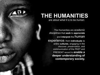 THE HUMANITIES
are about what it is to be human.
The Humanities are academic
disciplines that seek to appreciate
and interpret the human
experience, from individuals to
entire cultures, engaging in the
discover, preservation, and
communication of the PAST and
PRESENT record to enable a
deeper understanding of
contemporary society.
 