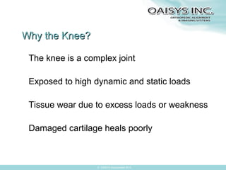 Why the Knee?
The knee is a complex joint
Exposed to high dynamic and static loads
Tissue wear due to excess loads or weakness
Damaged cartilage heals poorly

© OAISYS Incorporated 2013

 