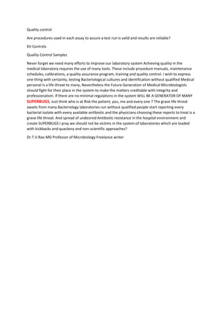 Quality control
Are procedures used in each assay to assure a test run is valid and results are reliable?
Kit Controls
Quality Control Samples
Never forget we need many efforts to improve our laboratory system Achieving quality in the
medical laboratory requires the use of many tools. These include procedure manuals, maintenance
schedules, calibrations, a quality assurance program, training and quality control. I wish to express
one thing with certainty, testing Bacteriological cultures and identification without qualified Medical
personal is a life threat to many, Nevertheless the Future Generation of Medical Microbiologists
should fight for their place in the system to make the matters creditable with integrity and
professionalism. If there are no minimal regulations in the system WILL BE A GENERATOR OF MANY
SUPERBUGS, Just think who is at Risk the patient, you, me and every one ? The grave life threat
awaits from many Bacteriology laboratories run without qualified people start reporting every
bacterial isolate with every available antibiotic and the physicians choosing these reports to treat is a
grave life threat. And spread of undesired Antibiotic resistance in the hospital environment and
create SUPERBUGS I pray we should not be victims in the system of laboratories which are loaded
with kickbacks and quackery and non-scientific approaches?
Dr.T.V.Rao MD Professor of Microbiology Freelance writer
 